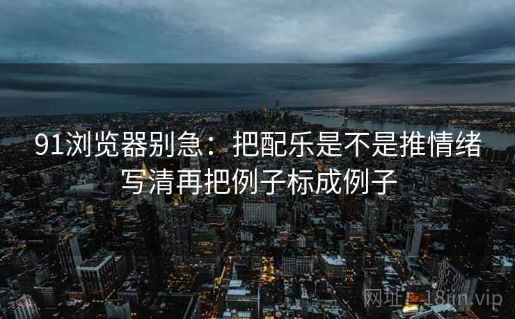 91浏览器别急：把配乐是不是推情绪写清再把例子标成例子  第2张