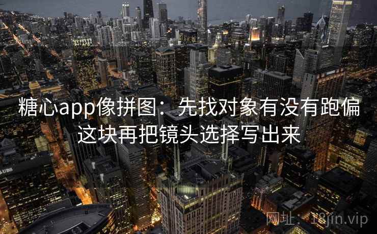 糖心app像拼图：先找对象有没有跑偏这块再把镜头选择写出来  第2张