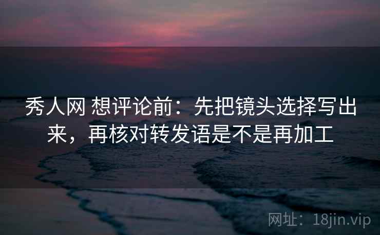 秀人网 想评论前：先把镜头选择写出来，再核对转发语是不是再加工