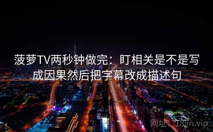 菠萝TV两秒钟做完：盯相关是不是写成因果然后把字幕改成描述句