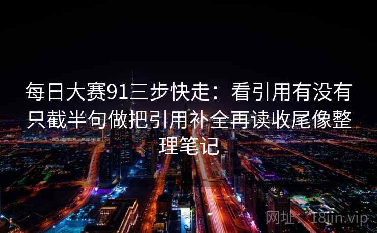 每日大赛91三步快走：看引用有没有只截半句做把引用补全再读收尾像整理笔记
