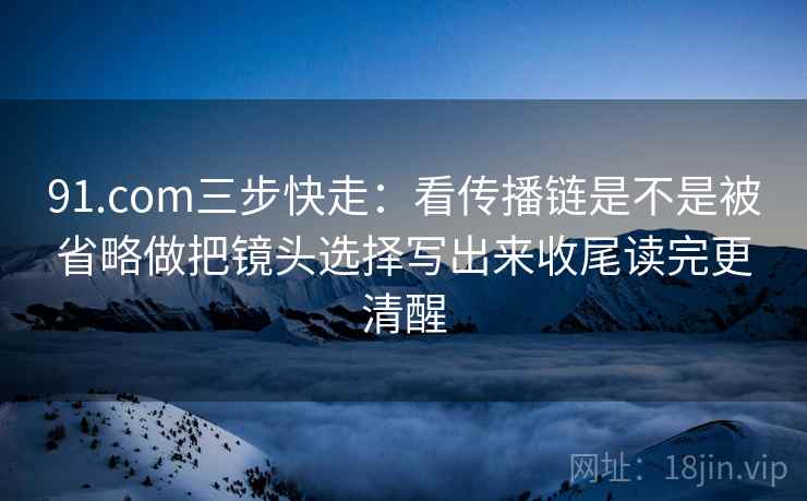 91.com三步快走：看传播链是不是被省略做把镜头选择写出来收尾读完更清醒  第2张