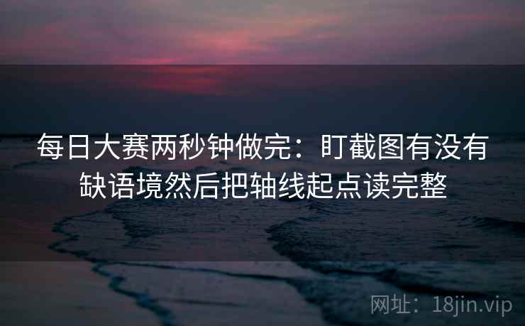 每日大赛两秒钟做完：盯截图有没有缺语境然后把轴线起点读完整  第2张