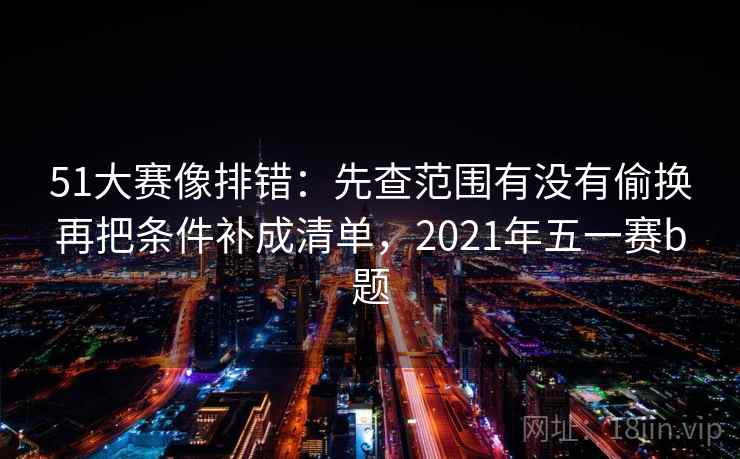 51大赛像排错：先查范围有没有偷换再把条件补成清单，2021年五一赛b题  第2张