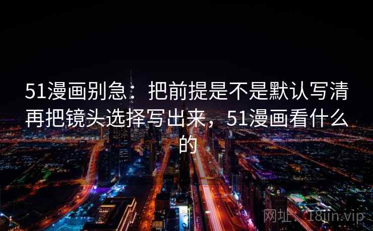 51漫画别急：把前提是不是默认写清再把镜头选择写出来，51漫画看什么的