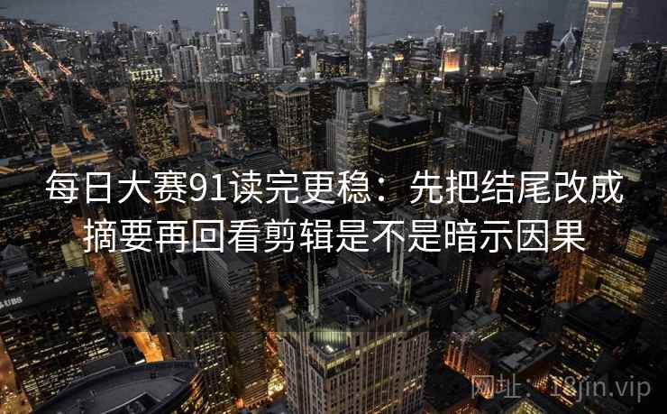 每日大赛91读完更稳：先把结尾改成摘要再回看剪辑是不是暗示因果