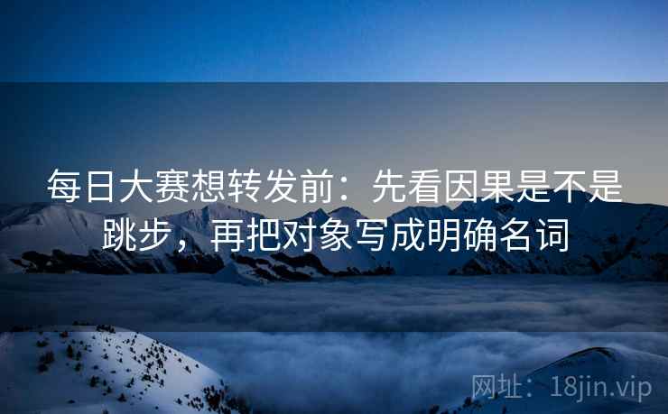 每日大赛想转发前：先看因果是不是跳步，再把对象写成明确名词