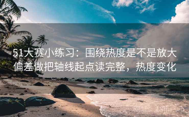 51大赛小练习：围绕热度是不是放大偏差做把轴线起点读完整，热度变化