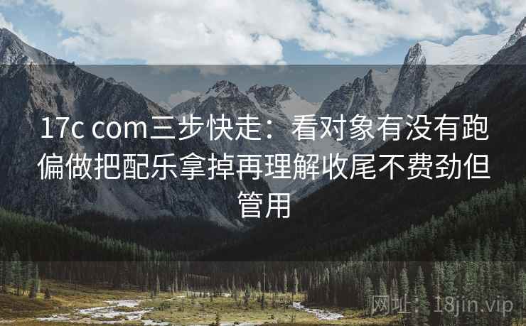17c com三步快走：看对象有没有跑偏做把配乐拿掉再理解收尾不费劲但管用