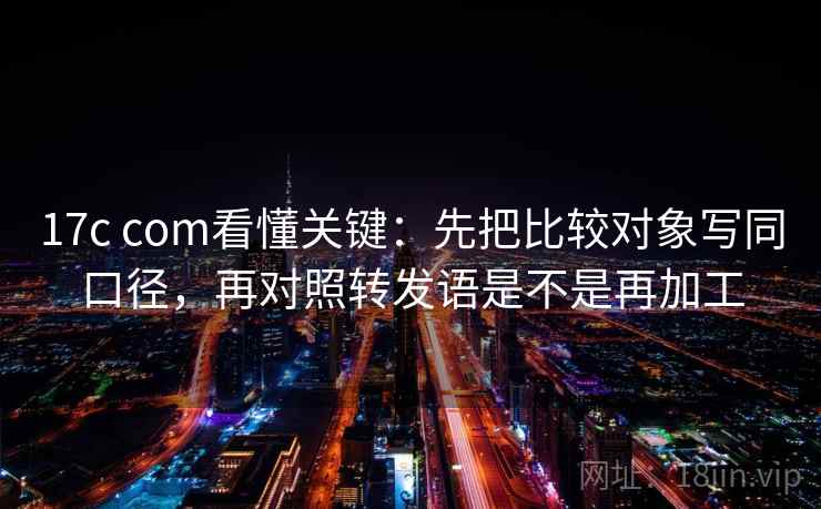 17c com看懂关键：先把比较对象写同口径，再对照转发语是不是再加工  第2张