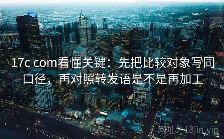 17c com看懂关键：先把比较对象写同口径，再对照转发语是不是再加工